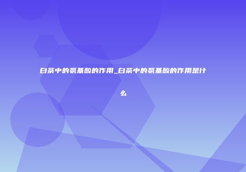 白茶中的氨基酸的作用_白茶中的氨基酸的作用是什么