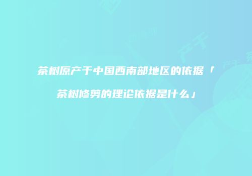 茶树原产于中国西南部地区的依据「茶树修剪的理论依据是什么」