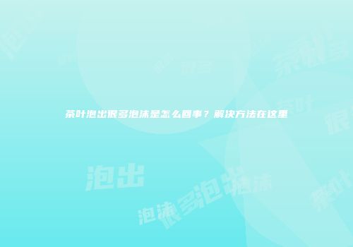 茶叶泡出很多泡沫是怎么回事？解决方法在这里