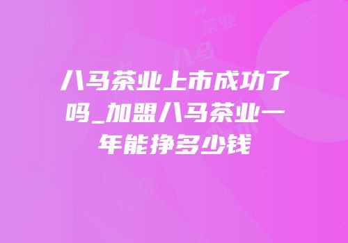 八马茶业上市成功了吗_加盟八马茶业一年能挣多少钱