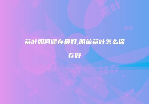 茶叶如何储存最好,明前茶叶怎么保存好
