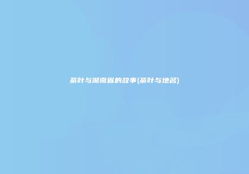 茶叶与湖南省的故事(茶叶与地名)