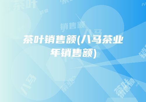 茶叶销售额(八马茶业年销售额)
