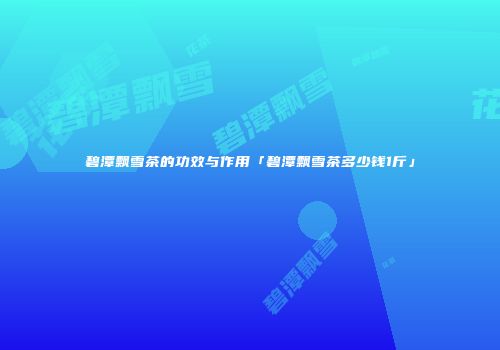 碧潭飘雪茶的功效与作用「碧潭飘雪茶多少钱1斤」