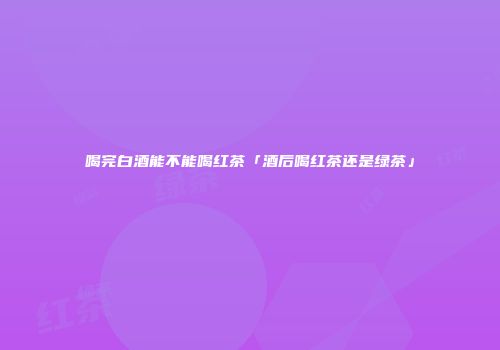 喝完白酒能不能喝红茶「酒后喝红茶还是绿茶」