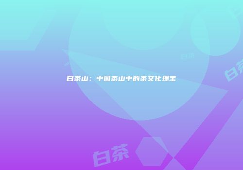 白茶山：中国茶山中的茶文化瑰宝