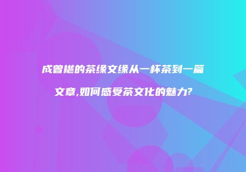 成曾樾的茶缘文缘从一杯茶到一篇文章,如何感受茶文化的魅力?