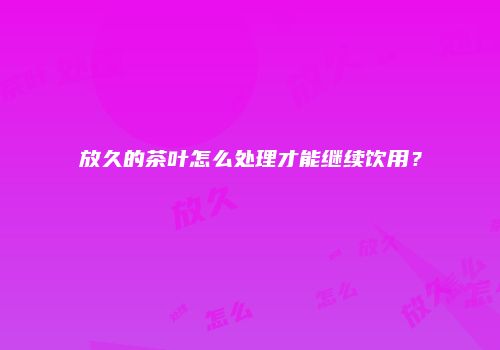 放久的茶叶怎么处理才能继续饮用？