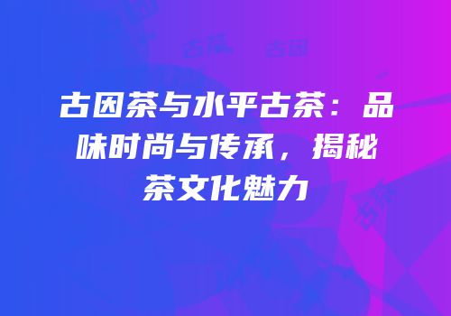 古因茶与水平古茶：品味时尚与传承，揭秘茶文化魅力