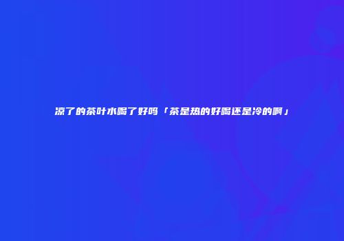凉了的茶叶水喝了好吗「茶是热的好喝还是冷的啊」