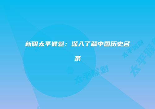 新明太平猴魁：深入了解中国历史名茶
