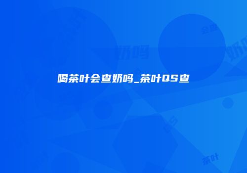 喝茶叶会查奶吗_茶叶QS查