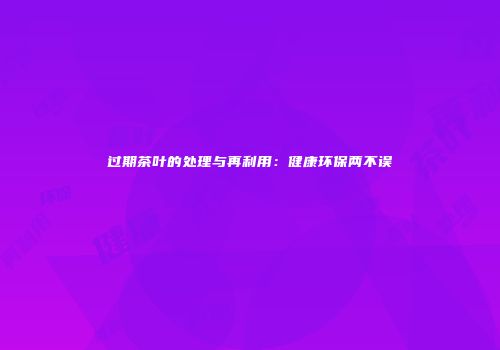 过期茶叶的处理与再利用：健康环保两不误