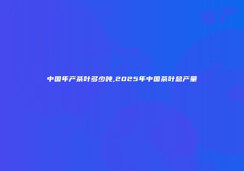 中国年产茶叶多少吨,2025年中国茶叶总产量