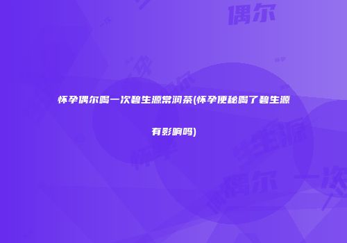 怀孕偶尔喝一次碧生源常润茶(怀孕便秘喝了碧生源有影响吗)