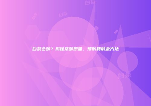 白茶会醉？揭秘茶醉原因、预防和解救方法