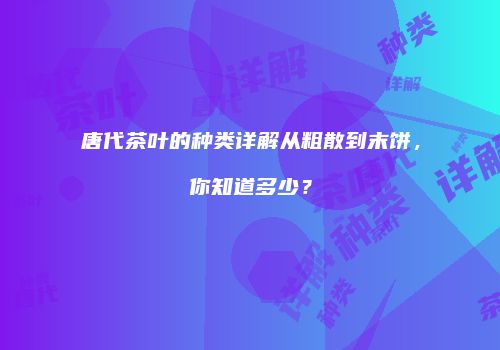 唐代茶叶的种类详解从粗散到末饼，你知道多少？