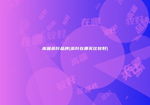 高端茶叶品牌(茶叶在哪买比较好)