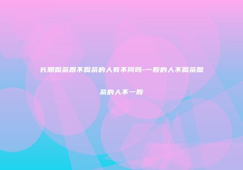 长期喝茶跟不喝茶的人有不同吗-一般的人不喝茶喝茶的人不一般
