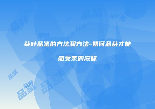 茶叶品鉴的方法和方法-如何品茶才能感受茶的滋味