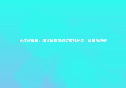 大红袍母树：探寻珍贵茶树资源的种类、价值与历史