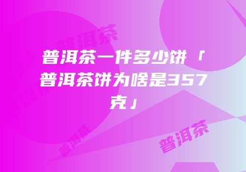 普洱茶一件多少饼「普洱茶饼为啥是357克」