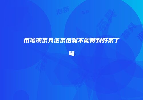 用玻璃茶具泡茶后就不能得到好茶了吗