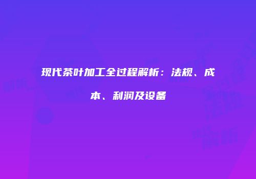 现代茶叶加工全过程解析：法规、成本、利润及设备