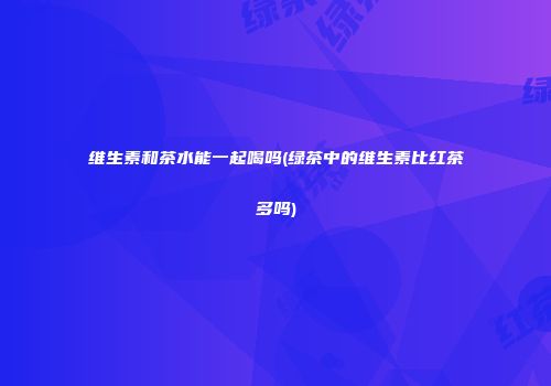 维生素和茶水能一起喝吗(绿茶中的维生素比红茶多吗)