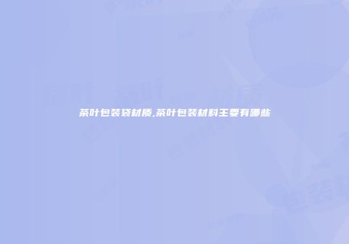茶叶包装袋材质,茶叶包装材料主要有哪些