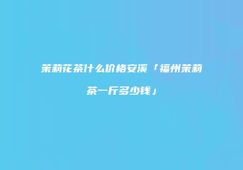茉莉花茶什么价格安溪「福州茉莉茶一斤多少钱」
