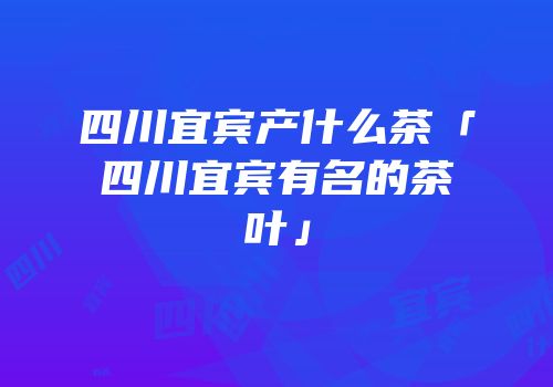 四川宜宾产什么茶「四川宜宾有名的茶叶」