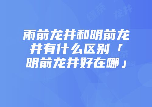 雨前龙井和明前龙井有什么区别「明前龙井好在哪」