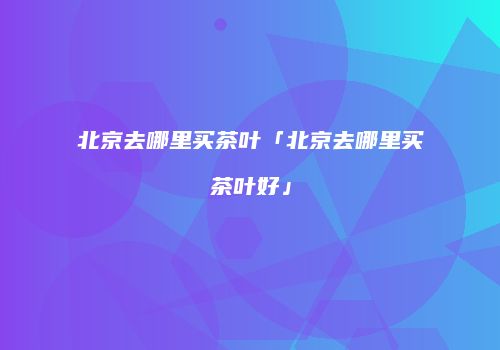 北京去哪里买茶叶「北京去哪里买茶叶好」