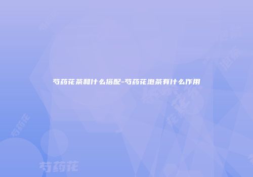 芍药花茶和什么搭配-芍药花泡茶有什么作用