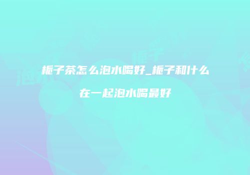栀子茶怎么泡水喝好_栀子和什么在一起泡水喝最好