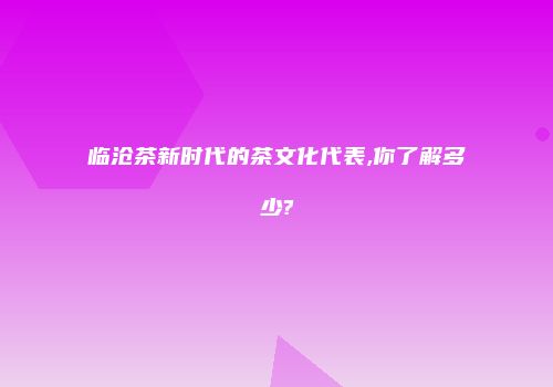 临沧茶新时代的茶文化代表,你了解多少?