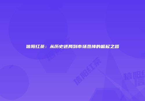 信阳红茶：从历史迷局到市场热捧的崛起之路