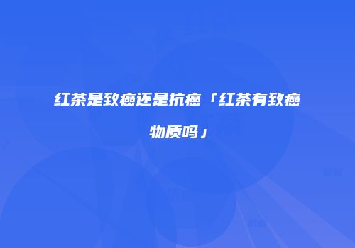 红茶是致癌还是抗癌「红茶有致癌物质吗」