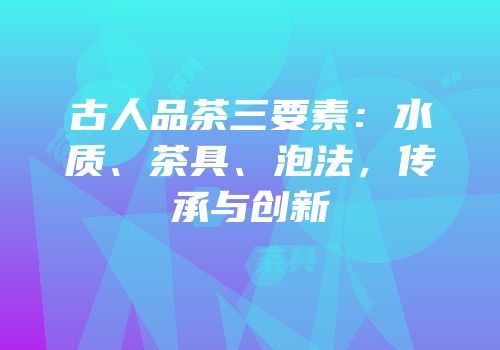 古人品茶三要素：水质、茶具、泡法，传承与创新