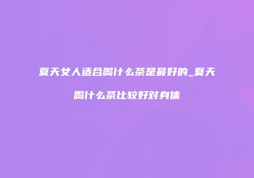 夏天女人适合喝什么茶是最好的_夏天喝什么茶比较好对身体