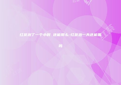 红茶泡了一个小时 还能用么-红茶泡一天还能喝吗