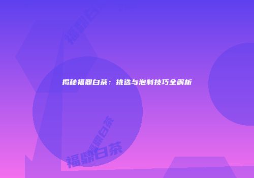 揭秘福鼎白茶：挑选与泡制技巧全解析