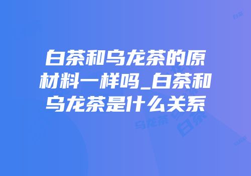 白茶和乌龙茶的原材料一样吗_白茶和乌龙茶是什么关系