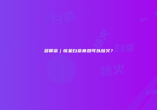 多聊茶｜惊呆白茶竟然可以焙火？