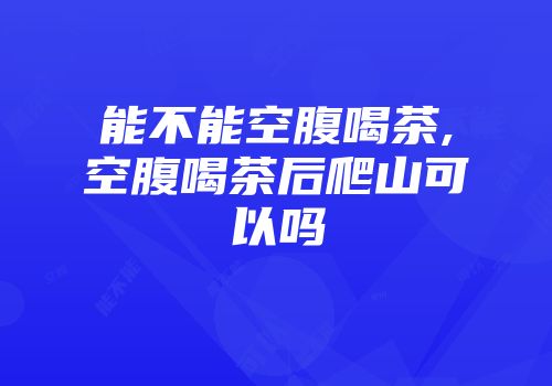 能不能空腹喝茶,空腹喝茶后爬山可以吗
