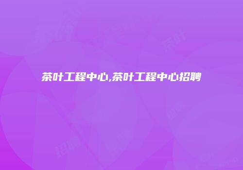 茶叶工程中心,茶叶工程中心招聘