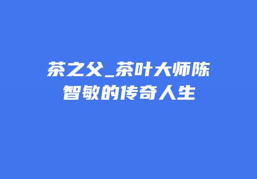 茶之父_茶叶大师陈智敏的传奇人生