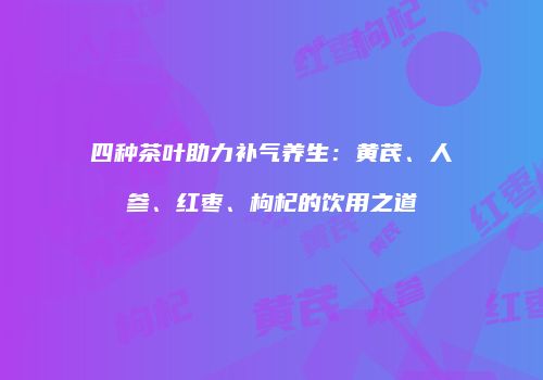 四种茶叶助力补气养生：黄芪、人参、红枣、枸杞的饮用之道