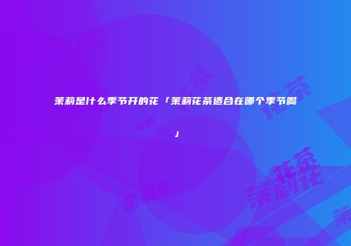 茉莉是什么季节开的花「茉莉花茶适合在哪个季节喝」